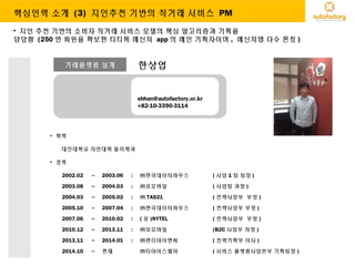거래플랫폼 설계 한상엽
shhan@autofactory.or.kr
+82-10-3390-3114
• 학력
대진대학교 자연대학 물리학과
• 경력
2002.02 ~ 2003.06 : ㈜한국데이타하우스 ( 사업 1 팀 팀장 )
2003.08 ~ 2004.03 : ㈜코모바일 ( 사업팀 과장 )
2004.03 ~ 2005.02 : ㈜ TAS21 ( 전략사업부 부장 )
2005.10 ~ 2007.04 : ㈜한국데이타하우스 ( 전략사업부 부장 )
2007.06 ~ 2010.02 : ( 유 )NYTEL ( 전략사업부 부장 )
2010.12 ~ 2013.11 : ㈜코모바일 (B2C 사업부 차장 )
2013.11 ~ 2014.01 : ㈜팬더아이앤씨 ( 전략기획부 이사 )
2014.10 ~ 현재 ㈜티아이스퀘어 ( 서비스 플랫폼사업본부 기획팀장 )
• 지인 추천 기반의 소비자 직거래 서비스 모델의 핵심 알고리즘과 기획을
담당함 (250 만 회원을 확보한 티티톡 메신져 app 의 메인 기획자이며 , 메신져앱 다수 론칭 )
핵심인력 소개 (3) 지인추천 기반의 직거래 서비스 PM
 