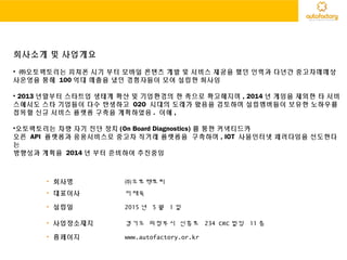 회사소개 및 사업개요
• ㈜오토팩토리는 피쳐폰 시기 부터 모바일 콘텐츠 개발 및 서비스 제공을 했던 인력과 다년간 중고차매매상
사운영을 통해 100 억대 매출을 냈던 경험자들이 모여 설립한 회사임
• 2013 년말부터 스타트업 생태계 확산 및 기업환경의 한 축으로 확고해지며 , 2014 년 게임을 제외한 타 서비
스에서도 스타 기업들이 다수 탄생하고 O2O 시대의 도래가 왔음을 검토하며 설립멤버들이 보유한 노하우를
접목할 신규 서비스 플랫폼 구축을 계획하였음 . 이에 ,
•오토팩토리는 차량 자기 진단 장치 (On Board Diagnostics) 를 통한 커넥티드카
오픈 API 플랫폼과 응용서비스로 중고차 직거래 플랫폼을 구축하며 , IOT 사물인터넷 패러다임을 선도한다
는
방향성과 계획을 2014 년 부터 준비하여 추진중임
• 회사명 ㈜오토팩토리
• 대표이사 이재욱
• 설립일 2015 년 5 월 1 일
• 사업장소재지 경기도 의정부시 신흥로 234 CRC 빌딩 11 층
• 홈페이지 www.autofactory.or.kr
 