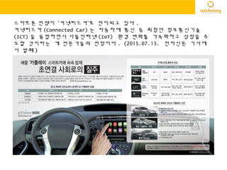 스마트폰 전쟁이 ‘커넥티드카’로 전이되고 있다 .
커넥티드카 (Connected Car) 는 자동차에 통신 등 최첨단 정보통신기술
(ICT) 을 융합하면서 사물인터넷 (IoT) 환경 변화를 가속화하고 성장을 주
도할 것이라는 게 전문가들의 전망이다 . (2015.07.13. 전자신문 기사에
서 발췌 )
 