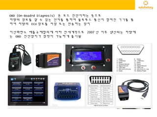 OBD (On-Boadrd Diagnosis) 온 보드 진단이라는 뜻으로
차량의 정보를 알 수 있는 단자를 통하여 블루투스 통신이 합쳐진 기기를 통
하여 차량의 ECU 정보를 저장 또는 전송하는 장치
이산화탄소 배출규제합의에 따라 전세계적으로 2007 년 이후 생산되는 차량에
는 OBD 진단장치가 장착이 가능하게 출시됨
 
