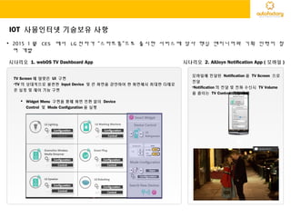 IOT 사물인터넷 기술보유 사항
• 2015 1 월 CES 에서 LG 전자가 “스마트홈”으로 출시한 서비스에 당사 핵심 엔지니어와 기획 인력이 참
여 개발
시나리오 1. webOS TV Dashboard App 시나리오 2. AllJoyn Notification App ( 모바일 )
Power
모바일에 전달된 Notification 을 TV Screen 으로
전달
•Notification 의 전달 및 전화 수신시 TV Volume
을 줄이는 TV Control 기능 구현
TV Screen 에 알맞은 UI 구현
•TV 의 상대적으로 불편한 Input Device 및 큰 화면을 감안하여 한 화면에서 최대한 다채로
운 설정 및 제어 기능 구현
 Widget Menu 구현을 통해 화면 전환 없이 Device
Control 및 Mode Configuration 을 실행
 