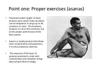 Point one: Proper exercises (asanas)
• Sivananda system taught 12 basic
postures upon which many variations
can be integrated. It can go up to 36
variations or more . The emphasis,
however, is not on the variations, but
on the proper performance of the
basic asanas.
• Asana is a steady posture that allows
inner concentration and awareness.
It is not just physical exercises.
• The sequence of the basic 12
postures practiced in order with
concentration and relaxation brings
about proper flow of energy .
 