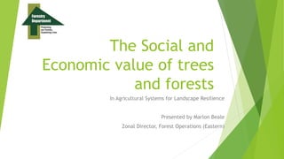 The Social and
Economic value of trees
and forests
In Agricultural Systems for Landscape Resilience
Presented by Marlon Beale
Zonal Director, Forest Operations (Eastern)
 