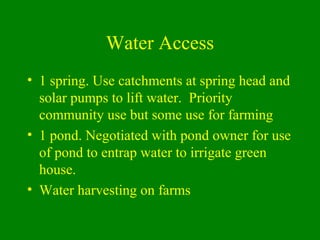Water Access
• 1 spring. Use catchments at spring head and
solar pumps to lift water. Priority
community use but some use ...