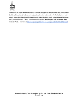  
"​Resources are highly dynamic functional concepts; they are not, they become, they evolve out of 
the triune interaction of nature, man, and culture, in which nature sets outer limits, but man and 
culture are largely responsible for the portion of physical totality that is made available for human 
use​" (Zimmermann 1951, 814­15). Zimmermann concluded that "​knowledge is truly the mother of all 
resources​" (10). ­ See more at: ​http://www.perc.org/articles/are­we­running­out­oil#sthash.QednIZXn.dpuf 
 
 
 
 
Info@aynrand.org.il :‫מרכז איין ראנד בישראל )ע"ר( ­  ת.ד. 173 רמת השרון 10374 ­ מייל‬ 
8 ‫עמוד 6 מתוך‬ 
 