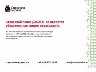 Страховойполис ДоСАГО не является
обязательнымвидомстрахования.
Вы платите страховой компании незначительную сумму (в
среднем от 1000 до 2500 рублей) и после этого надежно
застрахованы, даже если вдруг по вашей вине пострадает
дорогой джип.
 