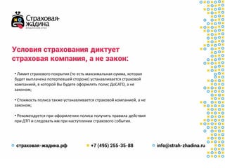 Условия страхованиядиктует
страховая компания, а не закон:
• Лимит страхового покрытия (то есть максимальная сумма, которая
будет выплачена потерпевшей стороне) устанавливается страховой
компанией, в которой Вы будете оформлять полис ДоСАГО, а не
законом;
• Стоимость полиса также устанавливается страховой компанией, а не
законом;
• Рекомендуется при оформлении полиса получить правила действия
при ДТП и следовать им при наступлении страхового события.
 