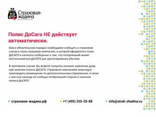 Полис ДоСаго НЕдействует
автоматически.
Вам в обязательном порядке необходимо сообщить о страховом
случае в свою страховую компанию, в которой оформлялся полис
ДоСАГО и написать сообщение о том, что потерпевший может
воспользоваться ДоСАГО для урегулирования убытков.
В противном случае, Вы можете получить исковое заявление даже
при наличии полиса ДоСАГО. Страховым компаниям невыгодно
производить возмещение по дополнительному страхованию, в связи
с чем они никогда не сообщат потерпевшей стороне о наличии
полиса ДоСАГО.
 