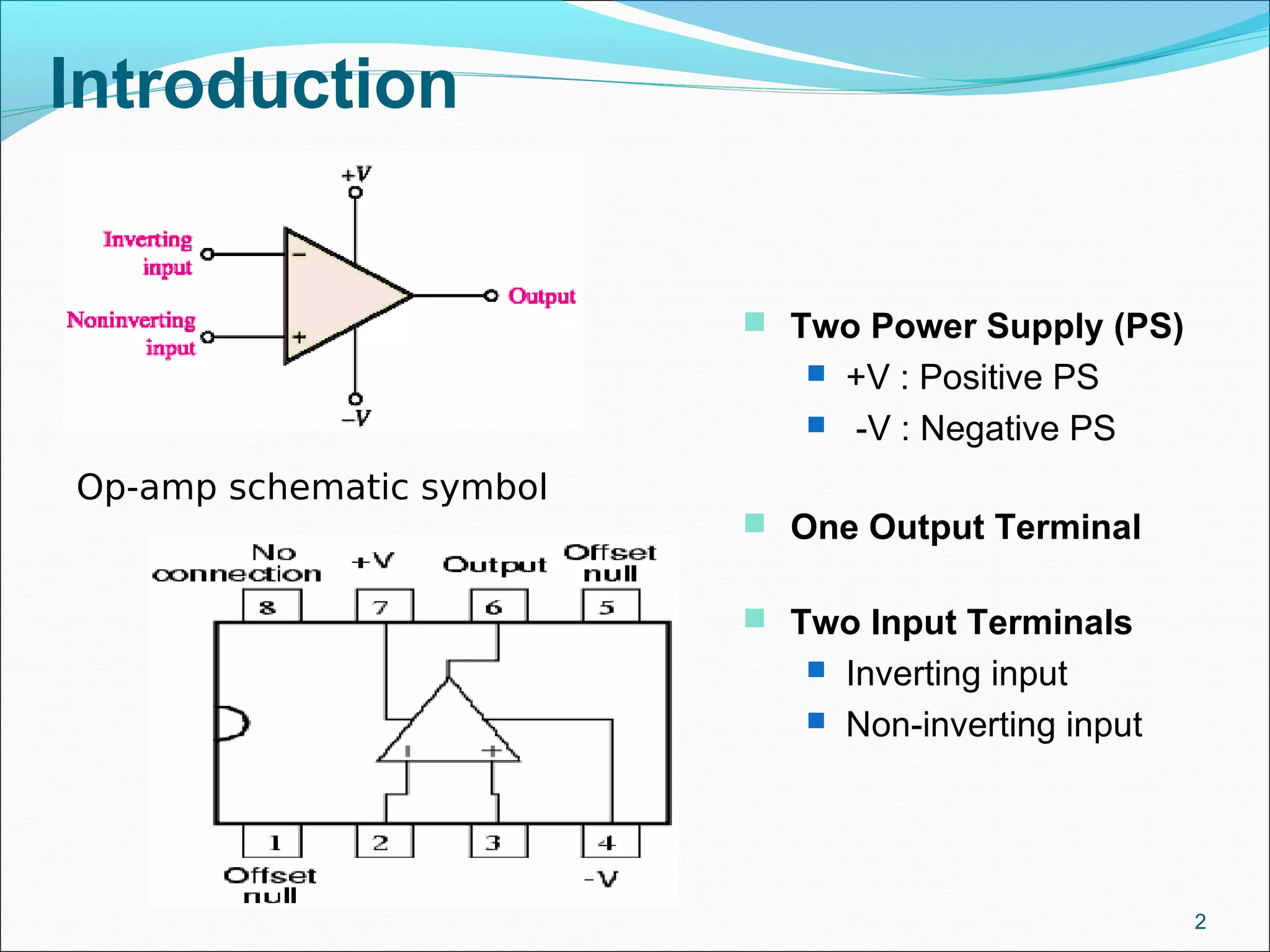 Introduction
2
Op-amp schematic symbol
 One Output Terminal
 Two Input Terminals
 Inverting input
 Non-inverting input
 Two Power Supply (PS)
 +V : Positive PS
 -V : Negative PS
 