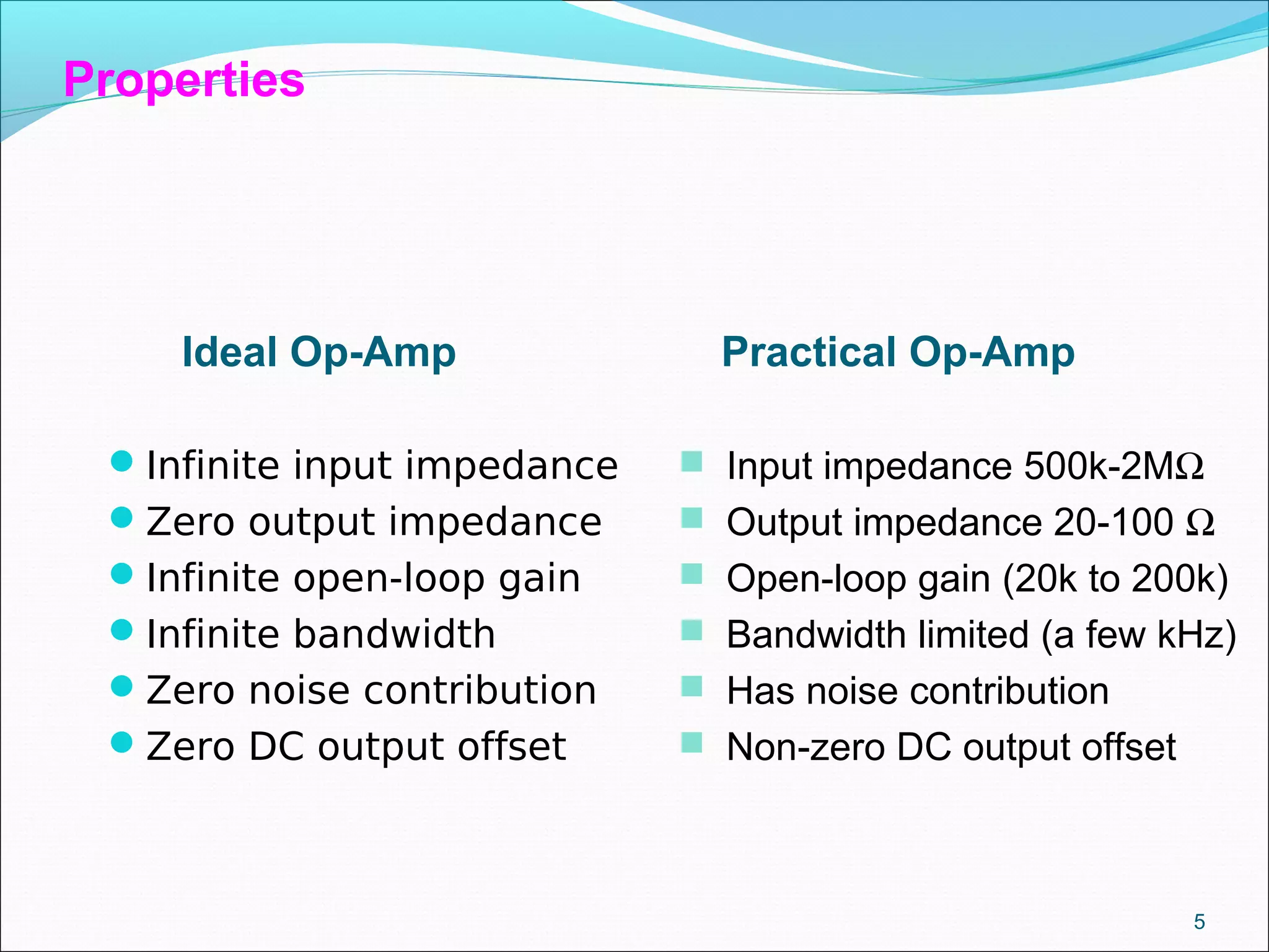Infinite input impedance
Zero output impedance
Infinite open-loop gain
Infinite bandwidth
Zero noise contribution
Zero DC output offset
5
Ideal Op-Amp Practical Op-Amp
 Input impedance 500k-2MΩ
 Output impedance 20-100 Ω
 Open-loop gain (20k to 200k)
 Bandwidth limited (a few kHz)
 Has noise contribution
 Non-zero DC output offset
Properties
 