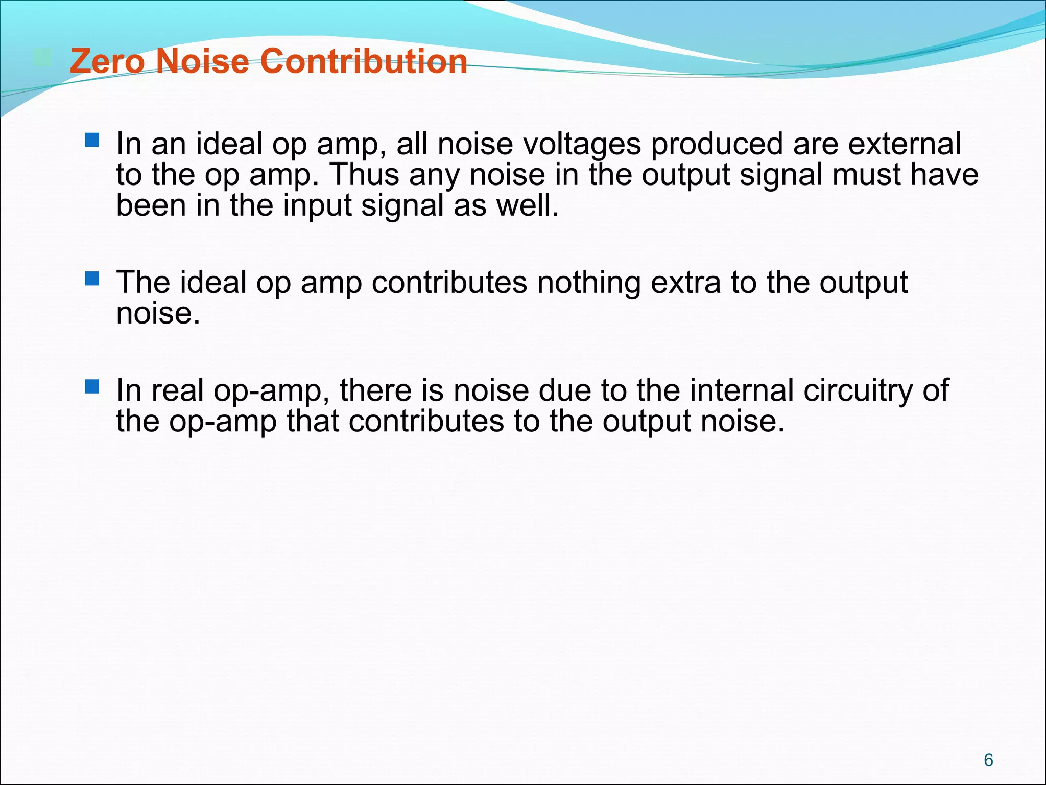 6
 Zero Noise Contribution
 In an ideal op amp, all noise voltages produced are external
to the op amp. Thus any noise in the output signal must have
been in the input signal as well.
 The ideal op amp contributes nothing extra to the output
noise.
 In real op-amp, there is noise due to the internal circuitry of
the op-amp that contributes to the output noise.
 