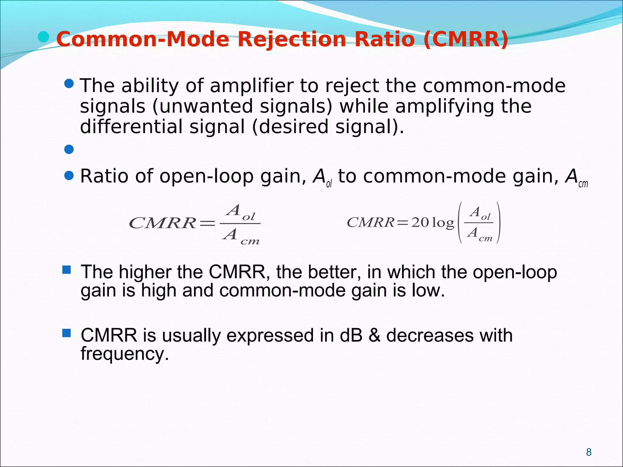 Common-Mode Rejection Ratio (CMRR)
The ability of amplifier to reject the common-mode
signals (unwanted signals) while amplifying the
differential signal (desired signal).

Ratio of open-loop gain, Aol to common-mode gain, Acm
CMRR=
Aol
Acm
CMRR=20 log
( Aol
Acm
)
8
 The higher the CMRR, the better, in which the open-loop
gain is high and common-mode gain is low.
 CMRR is usually expressed in dB & decreases with
frequency.
 