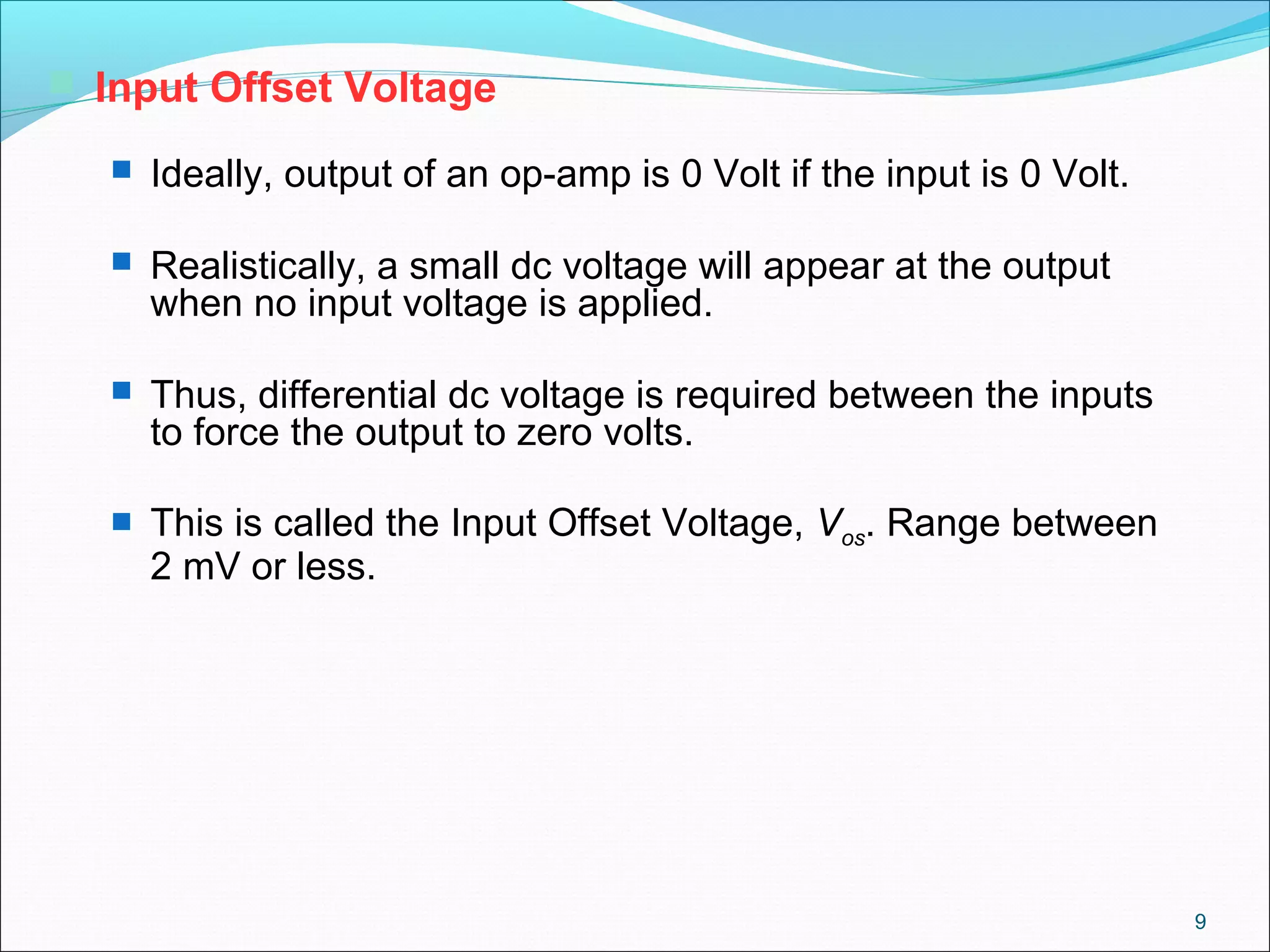 9
 Input Offset Voltage
 Ideally, output of an op-amp is 0 Volt if the input is 0 Volt.
 Realistically, a small dc voltage will appear at the output
when no input voltage is applied.
 Thus, differential dc voltage is required between the inputs
to force the output to zero volts.
 This is called the Input Offset Voltage, Vos. Range between
2 mV or less.
 
