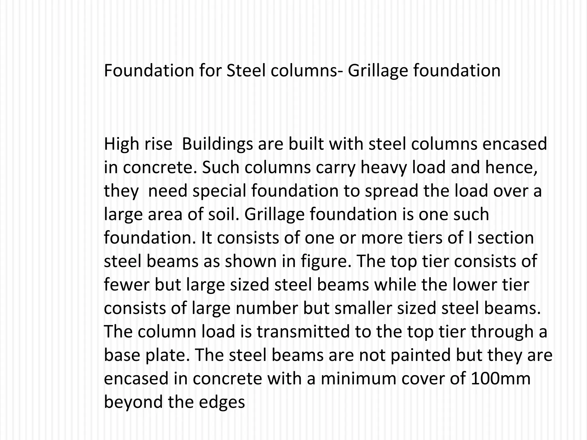 Foundation for Steel columns- Grillage foundation
High rise Buildings are built with steel columns encased
in concrete. Such columns carry heavy load and hence,
they need special foundation to spread the load over a
large area of soil. Grillage foundation is one such
foundation. It consists of one or more tiers of I section
steel beams as shown in figure. The top tier consists of
fewer but large sized steel beams while the lower tier
consists of large number but smaller sized steel beams.
The column load is transmitted to the top tier through a
base plate. The steel beams are not painted but they are
encased in concrete with a minimum cover of 100mm
beyond the edges
 