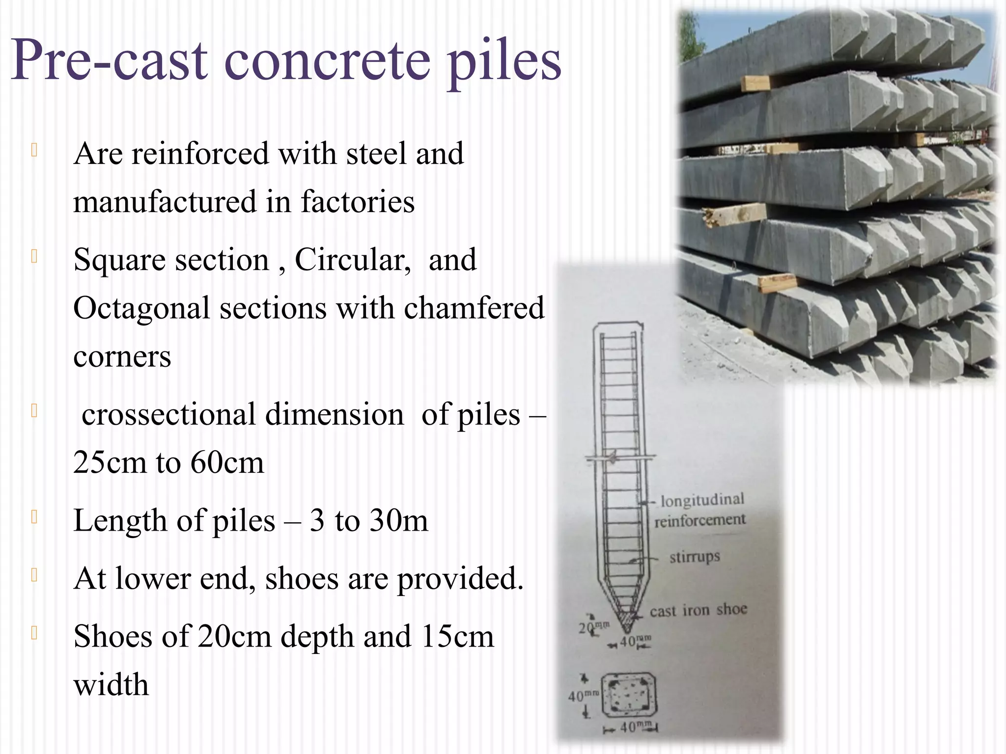 Pre-cast concrete piles
 Are reinforced with steel and
manufactured in factories
 Square section , Circular, and
Octagonal sections with chamfered
corners
 crossectional dimension of piles –
25cm to 60cm
 Length of piles – 3 to 30m
 At lower end, shoes are provided.
 Shoes of 20cm depth and 15cm
width
 