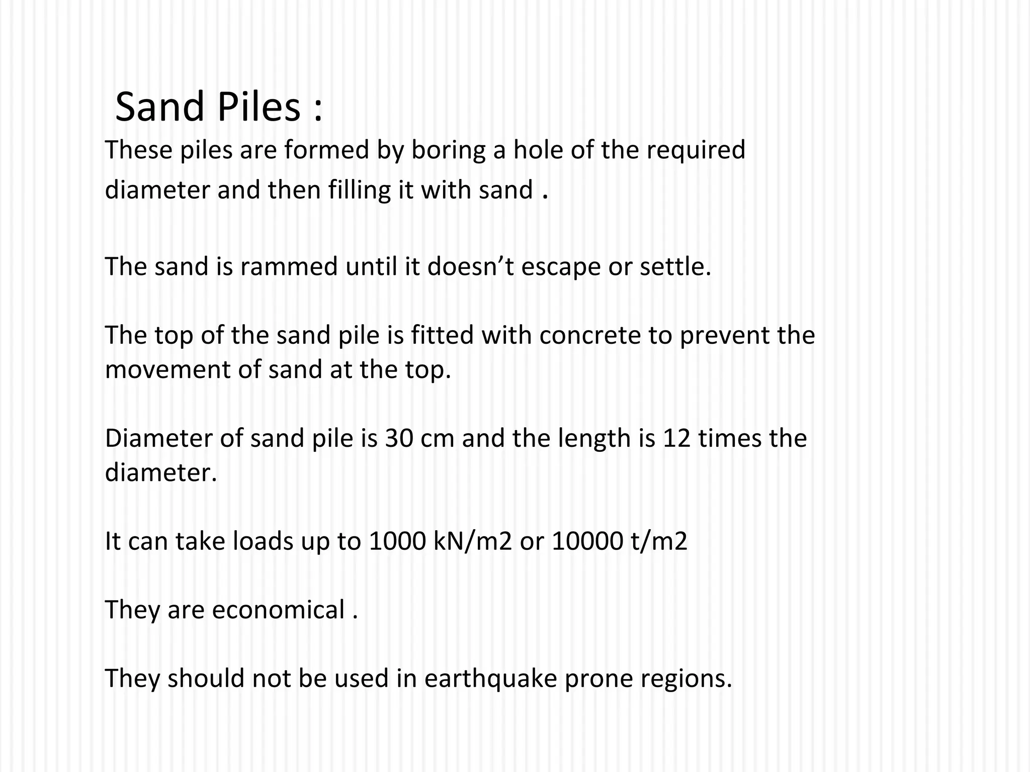 Sand Piles :
These piles are formed by boring a hole of the required
diameter and then filling it with sand .
The sand is rammed until it doesn’t escape or settle.
The top of the sand pile is fitted with concrete to prevent the
movement of sand at the top.
Diameter of sand pile is 30 cm and the length is 12 times the
diameter.
It can take loads up to 1000 kN/m2 or 10000 t/m2
They are economical .
They should not be used in earthquake prone regions.
 