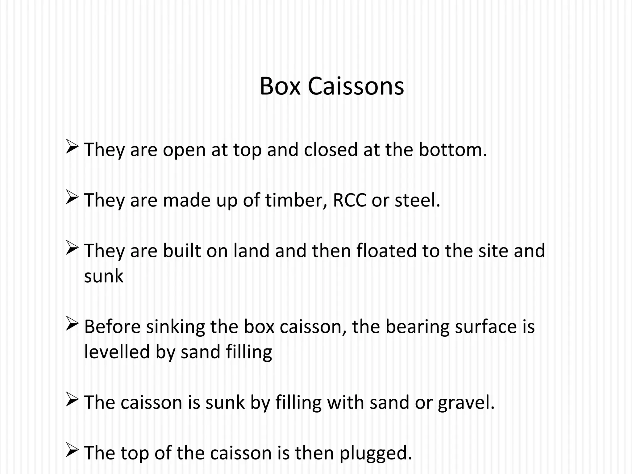 Box Caissons
They are open at top and closed at the bottom.
They are made up of timber, RCC or steel.
They are built on land and then floated to the site and
sunk
Before sinking the box caisson, the bearing surface is
levelled by sand filling
The caisson is sunk by filling with sand or gravel.
The top of the caisson is then plugged.
 