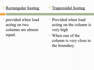  Rectangular footing
 provided when load
acting on two
columns are almost
equal.
 Trapezoidal footing
 Provided when load
acting on the column is
very high
 When one of the
column is very close to
the boundary.
 