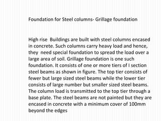 Foundation for Steel columns- Grillage foundation
High rise Buildings are built with steel columns encased
in concrete. Such columns carry heavy load and hence,
they need special foundation to spread the load over a
large area of soil. Grillage foundation is one such
foundation. It consists of one or more tiers of I section
steel beams as shown in figure. The top tier consists of
fewer but large sized steel beams while the lower tier
consists of large number but smaller sized steel beams.
The column load is transmitted to the top tier through a
base plate. The steel beams are not painted but they are
encased in concrete with a minimum cover of 100mm
beyond the edges
 