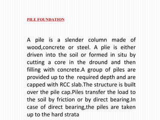 PILE FOUNDATION
A pile is a slender column made of
wood,concrete or steel. A plie is either
driven into the soil or formed in situ by
cutting a core in the dround and then
filling with concrete.A group of piles are
provided up to the required depth and are
capped with RCC slab.The structure is built
over the pile cap.Piles transfer the load to
the soil by friction or by direct bearing.In
case of direct bearing,the piles are taken
up to the hard strata
 