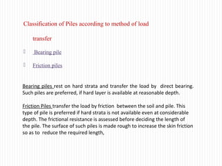 Classification of Piles according to method of load
transfer
 Bearing pile
 Friction piles
Bearing piles rest on hard strata and transfer the load by direct bearing.
Such piles are preferred, if hard layer is available at reasonable depth.
Friction Piles transfer the load by friction between the soil and pile. This
type of pile is preferred if hard strata is not available even at considerable
depth. The frictional resistance is assessed before deciding the length of
the pile. The surface of such piles is made rough to increase the skin friction
so as to reduce the required length,
 