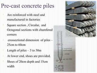 Pre-cast concrete piles
 Are reinforced with steel and
manufactured in factories
 Square section , Circular, and
Octagonal sections with chamfered
corners
 crossectional dimension of piles –
25cm to 60cm
 Length of piles – 3 to 30m
 At lower end, shoes are provided.
 Shoes of 20cm depth and 15cm
width
 