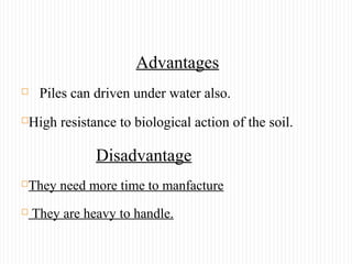 Advantages
 Piles can driven under water also.
High resistance to biological action of the soil.
Disadvantage
They need more time to manfacture
 They are heavy to handle.
 