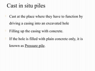 Cast in situ piles
 Cast at the place where they have to function by
driving a casing into an excavated hole
 Filling up the casing with concrete.
 If the hole is filled with plain concrete only, it is
known as Pressure pile.
 