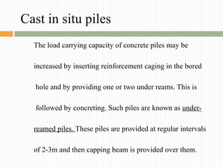 Cast in situ piles
The load carrying capacity of concrete piles may be
increased by inserting reinforcement caging in the bored
hole and by providing one or two under reams. This is
followed by concreting. Such piles are known as under-
reamed piles. These piles are provided at regular intervals
of 2-3m and then capping beam is provided over them.
 