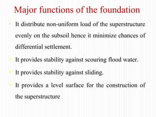 Major functions of the foundation
 It distribute non-uniform load of the superstructure
evenly on the subsoil hence it minimize chances of
differential settlement.
 It provides stability against scouring flood water.
 It provides stability against sliding.
 It provides a level surface for the construction of
the superstructure
 