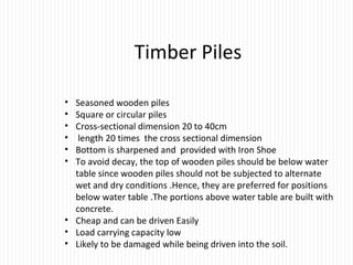 Timber Piles
• Seasoned wooden piles
• Square or circular piles
• Cross-sectional dimension 20 to 40cm
• length 20 times the cross sectional dimension
• Bottom is sharpened and provided with Iron Shoe
• To avoid decay, the top of wooden piles should be below water
table since wooden piles should not be subjected to alternate
wet and dry conditions .Hence, they are preferred for positions
below water table .The portions above water table are built with
concrete.
• Cheap and can be driven Easily
• Load carrying capacity low
• Likely to be damaged while being driven into the soil.
 