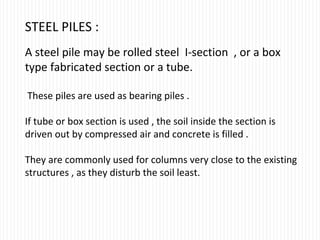 STEEL PILES :
A steel pile may be rolled steel I-section , or a box
type fabricated section or a tube.
These piles are used as bearing piles .
If tube or box section is used , the soil inside the section is
driven out by compressed air and concrete is filled .
They are commonly used for columns very close to the existing
structures , as they disturb the soil least.
 
