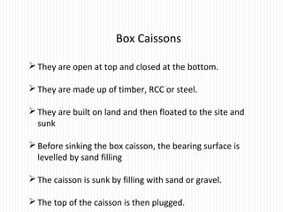 Box Caissons
They are open at top and closed at the bottom.
They are made up of timber, RCC or steel.
They are built on land and then floated to the site and
sunk
Before sinking the box caisson, the bearing surface is
levelled by sand filling
The caisson is sunk by filling with sand or gravel.
The top of the caisson is then plugged.
 