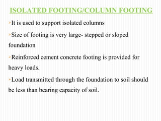 ISOLATED FOOTING/COLUMN FOOTING
It is used to support isolated columns
Size of footing is very large- stepped or sloped
foundation
Reinforced cement concrete footing is provided for
heavy loads.
Load transmitted through the foundation to soil should
be less than bearing capacity of soil.
 