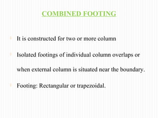 COMBINED FOOTING
 It is constructed for two or more column
 Isolated footings of individual column overlaps or
when external column is situated near the boundary.
 Footing: Rectangular or trapezoidal.
 