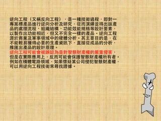 逆向⼯工程（⼜又稱反向⼯工程），是⼀一種技術過程，即對⼀一
專案標產品進⾏行逆向分析及研究，從⽽而演繹並得出該產
品的處理流程、組織結構、功能效能規格等設計要素，
以製作出功能相近，但⼜又不完全⼀一樣的產品。逆向⼯工程
源於商業及軍事領域中的硬體分析。其主要⺫⽬目的是，在
不能輕易獲得必要的⽣生產資訊下，直接從成品的分析，
推匯出產品的設計原理。
逆向⼯工程可能會被誤認為是對智慧財產權的嚴重侵害，
但是在實際應⽤用上，反⽽而可能會保護智慧財產權所有者。
例如在積體電路領域，如果懷疑某公司侵犯智慧財產權，
可以⽤用逆向⼯工程技術來尋找證據。
 