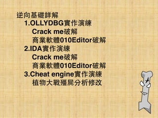 逆向基礎詳解
1.OLLYDBG實作演練
Crack me破解
商業軟體010Editor破解
2.IDA實作演練
Crack me破解
商業軟體010Editor破解
3.Cheat engine實作演練
植物⼤大戰殭屍分析修改
 