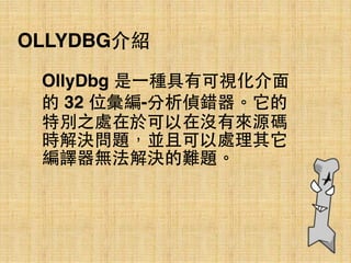 OLLYDBG介紹
OllyDbg 是⼀一種具有可視化介⾯面
的 32 位彙編-分析偵錯器。它的
特別之處在於可以在沒有來源碼
時解決問題，並且可以處理其它
編譯器無法解決的難題。
 