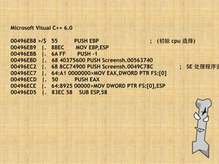 Microsoft Visual C++ 6.0
00496EB8 >/$ 55 PUSH EBP ; (初始 cpu 选择)
00496EB9 |. 8BEC MOV EBP,ESP
00496EBB |. 6A FF PUSH -1
00496EBD |. 68 40375600 PUSH Screensh.00563740
00496EC2 |. 68 8CC74900 PUSH Screensh.0049C78C ; SE 处理程序安
00496EC7 |. 64:A1 0000000>MOV EAX,DWORD PTR FS:[0]
00496ECD |. 50 PUSH EAX
00496ECE |. 64:8925 00000>MOV DWORD PTR FS:[0],ESP
00496ED5 |. 83EC 58 SUB ESP,58
 