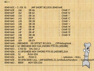 BC++
0040163C > $ /EB 10 JMP SHORT BCLOCK.0040164E
0040163E |66 DB 66 ; CHAR 'f'
0040163F |62 DB 62 ; CHAR 'b'
00401640 |3A DB 3A ; CHAR ':'
00401641 |43 DB 43 ; CHAR 'C'
00401642 |2B DB 2B ; CHAR '+'
00401643 |2B DB 2B ; CHAR '+'
00401644 |48 DB 48 ; CHAR 'H'
00401645 |4F DB 4F ; CHAR 'O'
00401646 |4F DB 4F ; CHAR 'O'
00401647 |4B DB 4B ; CHAR 'K'
00401648 |90 NOP
00401649 |E9 DB E9
0040164A . |98E04E00 DD OFFSET BCLOCK.___CPPdebugHook
0040164E > A1 8BE04E00 MOV EAX,DWORD PTR DS:[4EE08B]
00401653 . C1E0 02 SHL EAX,2
00401656 . A3 8FE04E00 MOV DWORD PTR DS:[4EE08F],EAX
0040165B . 52 PUSH EDX
0040165C . 6A 00 PUSH 0 ; /pModule = NULL
0040165E . E8 DFBC0E00 CALL <JMP.&KERNEL32.GetModuleHandleA> ; GetModuleH
00401663 . 8BD0 MOV EDX,EAX
-----------------------------------------------------------------------------------------------
 