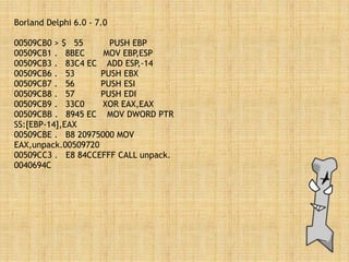 Borland Delphi 6.0 - 7.0
00509CB0 > $ 55 PUSH EBP
00509CB1 . 8BEC MOV EBP,ESP
00509CB3 . 83C4 EC ADD ESP,-14
00509CB6 . 53 PUSH EBX
00509CB7 . 56 PUSH ESI
00509CB8 . 57 PUSH EDI
00509CB9 . 33C0 XOR EAX,EAX
00509CBB . 8945 EC MOV DWORD PTR
SS:[EBP-14],EAX
00509CBE . B8 20975000 MOV
EAX,unpack.00509720
00509CC3 . E8 84CCEFFF CALL unpack.
0040694C
 
