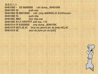 易语⾔言⼊入⼝口
00401000 > E8 06000000 call dump_.0040100B
00401005 50 push eax
00401006 E8 BB010000 call <jmp.&KERNEL32.ExitProcess>
0040100B 55 push ebp
0040100C 8BEC mov ebp,esp
0040100E 81C4 F0FEFFFF add esp,-110
00401014 E9 83000000 jmp dump_.0040109C
00401019 6B72 6E 6C imul esi,dword ptr ds:[edx+6E],6C
0040101D 6E outs dx,byte ptr es:[edi]
 
