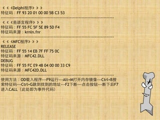 《《《Delphi程序》》》 
特征码：FF 93 20 01 00 00 5B C3 53 
----------------------------------------------------------------------------- 
《《《易语⾔言程序》》》 
特征码：FF 55 FC 5F 5E 89 5D F4 
特征码来源：krnln.fnr 
----------------------------------------------------------------------------- 
《《《MFC程序》》》 
RELEASE 
特征码：FF 55 14 EB 7F FF 75 0C 
特征码来源：MFC42.DLL 
DEBUG 
特征码：FF 55 FC E9 48 04 00 00 33 C9 
特征码来源：MFC42D.DLL 
----------------------------------------------------------------------------- 
使⽤用⽅方法：OD载⼊入程序---F9运⾏行---Alt+M打开内存镜像---Ctrl+B搜
索特征码---Ctrl+G跳到找到的地址---F2下断---点击按钮---断下后F7
进⼊入CALL（此处即为事件代码） 
 