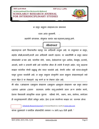 SRJIS/BIMONTHLY/ VIJAY ANANT KULKARNI (08-15)
MAY-JUNE, 2015, VOL. 3/18 www.srjis.com Page 8
म ठाकू र समुदाय संग्रहालय:एक संकल्पना
विजय अनंत कु लकर्णी, P h.D
सहयोगी प्राध्यापक, सोनुभाऊ बसिंत महाविद्यालय,शहापूर,ठार्णे.
महाराष्ट्राच्या ठार्णे जजल््यातील शहापूर एक आददिासी तालुका आहे. या तालुक्यात म ठाकू र,
महादेि कोळी,कातकरी,िारली अशा आददिासी जमाती राहतात. या जमातीपैकी म ठाकू र समाज
लोकसंख्येने अधिक आहे. पारंपररक शेती, शशकार, देिदेितांच्या पूजा –प्रार्थना, िेशभूषा, हत्तत्तयारे,
अिजारे, माती ि दगडाची भांडी असे पारंपररक जीिन ही त्तयांची िैशशष्ट््ये आहेत. परंतु बदलत्तया
काळात पारंपररक गोष्ट्टी हळूहळू लोप पाित चाललेले आहे. येर्णारर निीन वपढी परंपरा-संस्कृ ती
पासून दुराित चाललेली आहे. म ठाकु र समुदाय संस्कृ तीचे जतन समुदाय संग्रहालयाद्िारे कसे
करता येईल हे या लेखाद्िारे शसद्ध करर्णे हा या लेखाचा उद्देश आहे.
की िडथस: १)संग्रहालय २)समुदाय संग्रहालय ३)समुदाय ४)समुदाय संग्रहालय ५)म ठाकु र समाज
६)परंपरा ७)िारसा ८)जतन प्रस्तािना: प्राचीन िस्तु-अिशेषांचे जतन आणर्ण संििथन करर्णे,
देशाचा िैभिशाली सांस्कृ ततक िारसा पुढच्या वपढीकडे नेर्णे, शशक्षर्ण, ज्ञान, संशोिन, मनोरंजन
ही िस्तुसंग्रहलयाची उदद्दष्ट्टे सिथश्रुत आहेत. ईस्ट इंडडया कं पनीच्या काळात सर विल्ल्यम जोन्स
यांच्या पुढाकाराने एशशयादटक सोसायटीची स्र्ापना १५ जाने.१७८४ रोजी झाली. i
Scholarly Research Journal's is licensed Based on a work at www.srjis.com
Abstract
 