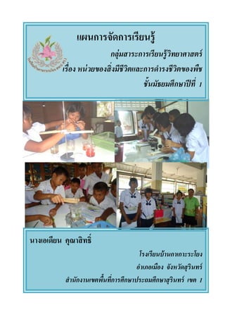 แผนการจัดการเรียนรู้
กลุ่มสาระการเรียนรู้วิทยาศาสตร์
เรื่อง หน่วยของสิ่งมีชีวิตและการดารงชีวิตของพืช
ชั้นมัธยมศึกษาปีที่ 1
นางเอเดียน คุณาสิทธิ์
โรงเรียนบ้านกาเกาะระโยง
อาเภอเมือง จังหวัดสุรินทร์
สานักงานเขตพื้นที่การศึกษาประถมศึกษาสุรินทร์ เขต 1
 