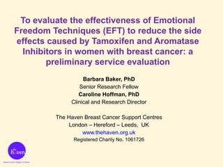 Barbara Baker, PhD
Senior Research Fellow
Caroline Hoffman, PhD
Clinical and Research Director
The Haven Breast Cancer Support Centres
London – Hereford – Leeds, UK
www.thehaven.org.uk
Registered Charity No. 1061726
To evaluate the effectiveness of Emotional
Freedom Techniques (EFT) to reduce the side
effects caused by Tamoxifen and Aromatase
Inhibitors in women with breast cancer: a
preliminary service evaluation
 