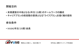 開催目的
• 来期運営の中核となる2年生（25期）のチームワークの醸成
• キャリアプランの前段階の要素となる「ライフプラン」を描く場の提供
参加条件
• IVUSA2年生（25期）会員
 