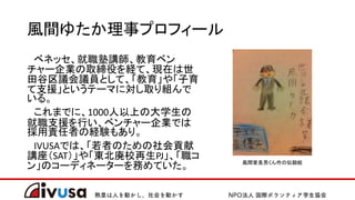 風間ゆたか理事プロフィール
ベネッセ、就職塾講師、教育ベン
チャー企業の取締役を経て、現在は世
田谷区議会議員として、「教育」や「子育
て支援」というテーマに対し取り組んで
いる。
これまでに、1000人以上の大学生の
就職支援を行い、ベンチャー企業では
採用責任者の経験もあり。
IVUSAでは、「若者のための社会貢献
講座（SAT）」や「東北廃校再生PJ」、「職コ
ン」のコーディネーターを務めていた。 風間家長男くん作の似顔絵
 