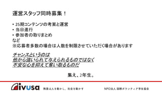 運営スタッフ同時募集！
• 25期コンテンツの考案と運営
• 当日進行
• 参加者の取りまとめ
など
※応募者多数の場合は人数を制限させていただく場合があります
チャンスというのは
他から強いられて与えられるものではなく
不安な心を抑えて奪い取るものだ
集え、2年生。
 