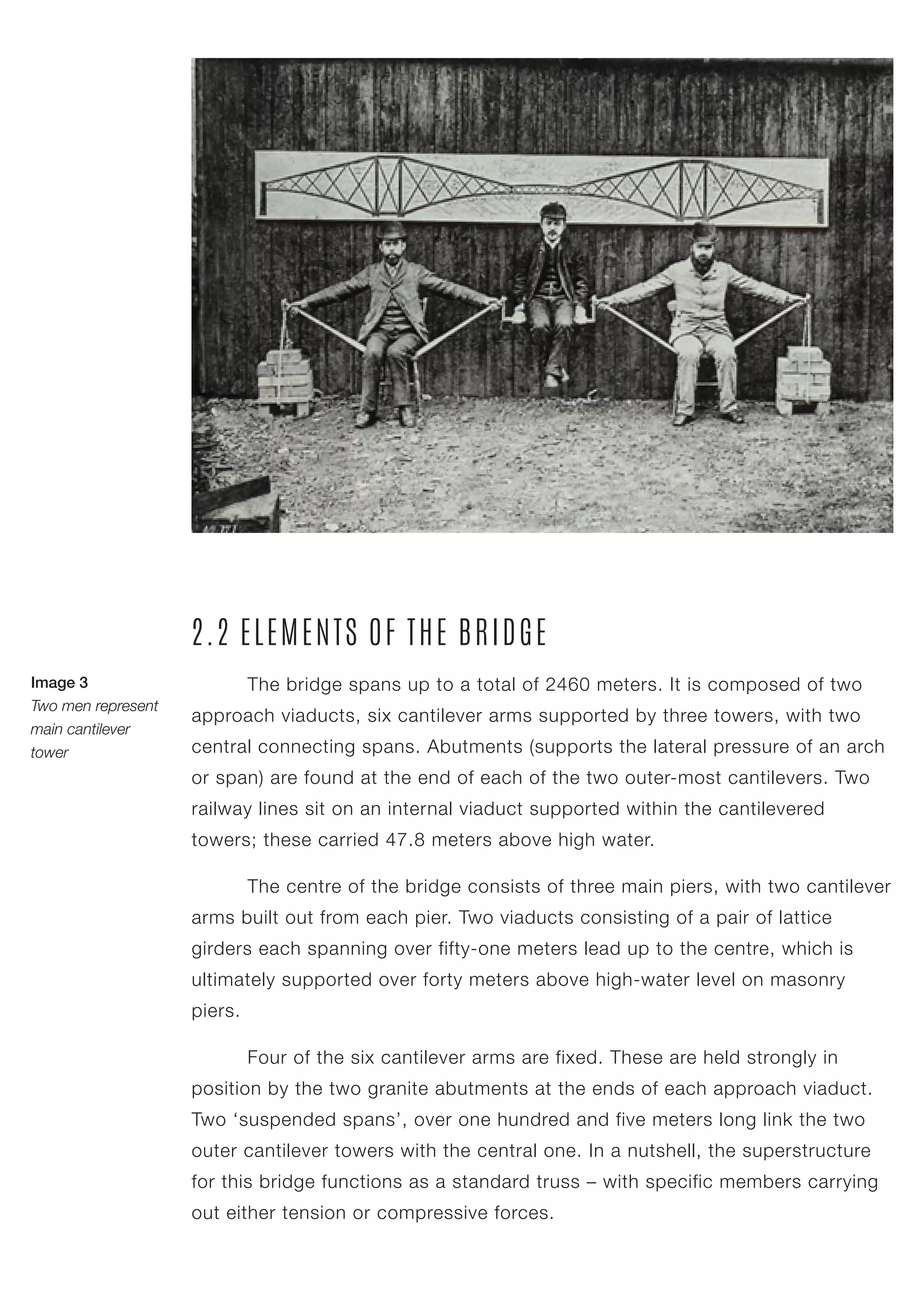 The bridge spans up to a total of 2460 meters. It is composed of two
approach viaducts, six cantilever arms supported by three towers, with two
central connecting spans. Abutments (supports the lateral pressure of an arch
or span) are found at the end of each of the two outer-most cantilevers. Two
railway lines sit on an internal viaduct supported within the cantilevered
towers; these carried 47.8 meters above high water.
2.2 ELEMENTS OF THE BRIDGE
	 Four of the six cantilever arms are fixed. These are held strongly in
position by the two granite abutments at the ends of each approach viaduct.
Two ‘suspended spans’, over one hundred and five meters long link the two
outer cantilever towers with the central one. In a nutshell, the superstructure
for this bridge functions as a standard truss – with specific members carrying
out either tension or compressive forces.
	 The centre of the bridge consists of three main piers, with two cantilever
arms built out from each pier. Two viaducts consisting of a pair of lattice
girders each spanning over fifty-one meters lead up to the centre, which is
ultimately supported over forty meters above high-water level on masonry
piers.
Image 3
Two men represent
main cantilever
tower
 